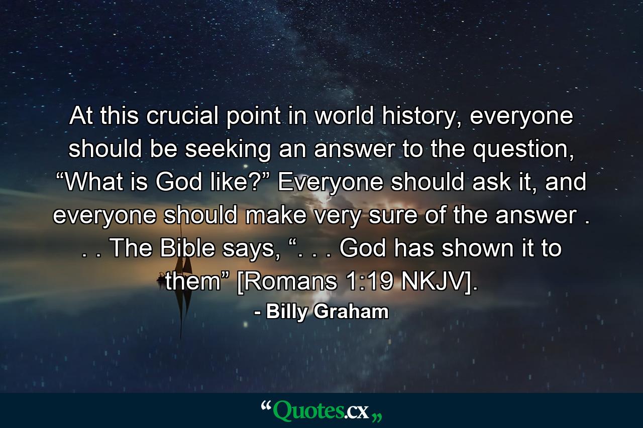 At this crucial point in world history, everyone should be seeking an answer to the question, “What is God like?” Everyone should ask it, and everyone should make very sure of the answer . . . The Bible says, “. . . God has shown it to them” [Romans 1:19 NKJV]. - Quote by Billy Graham