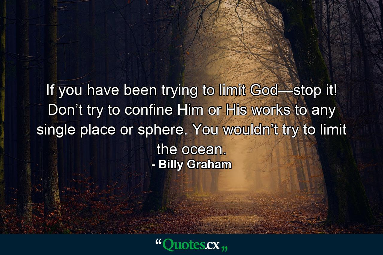 If you have been trying to limit God—stop it! Don’t try to confine Him or His works to any single place or sphere. You wouldn’t try to limit the ocean. - Quote by Billy Graham