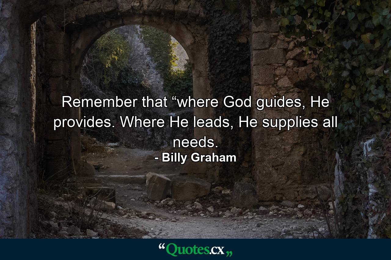 Remember that “where God guides, He provides. Where He leads, He supplies all needs. - Quote by Billy Graham