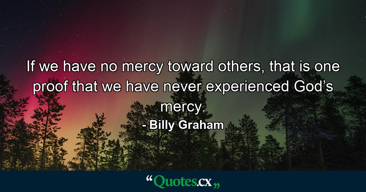 If we have no mercy toward others, that is one proof that we have never experienced God’s mercy. - Quote by Billy Graham