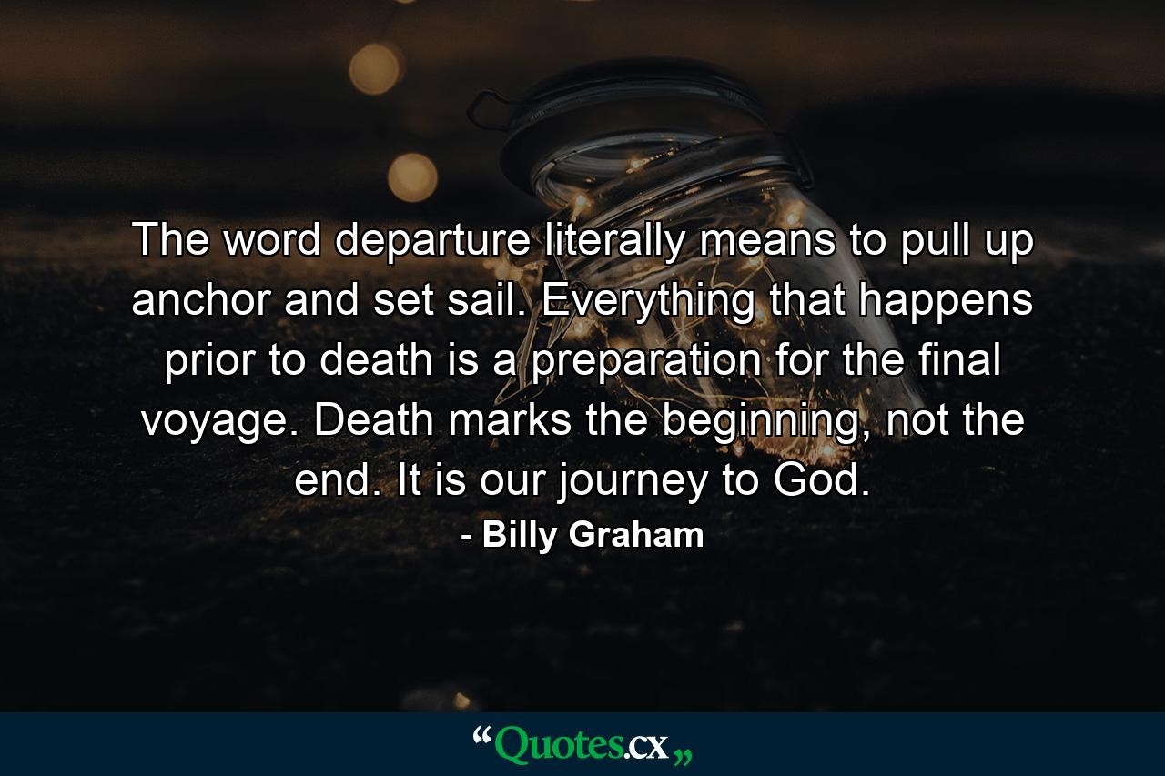 The word departure literally means to pull up anchor and set sail. Everything that happens prior to death is a preparation for the final voyage. Death marks the beginning, not the end. It is our journey to God. - Quote by Billy Graham