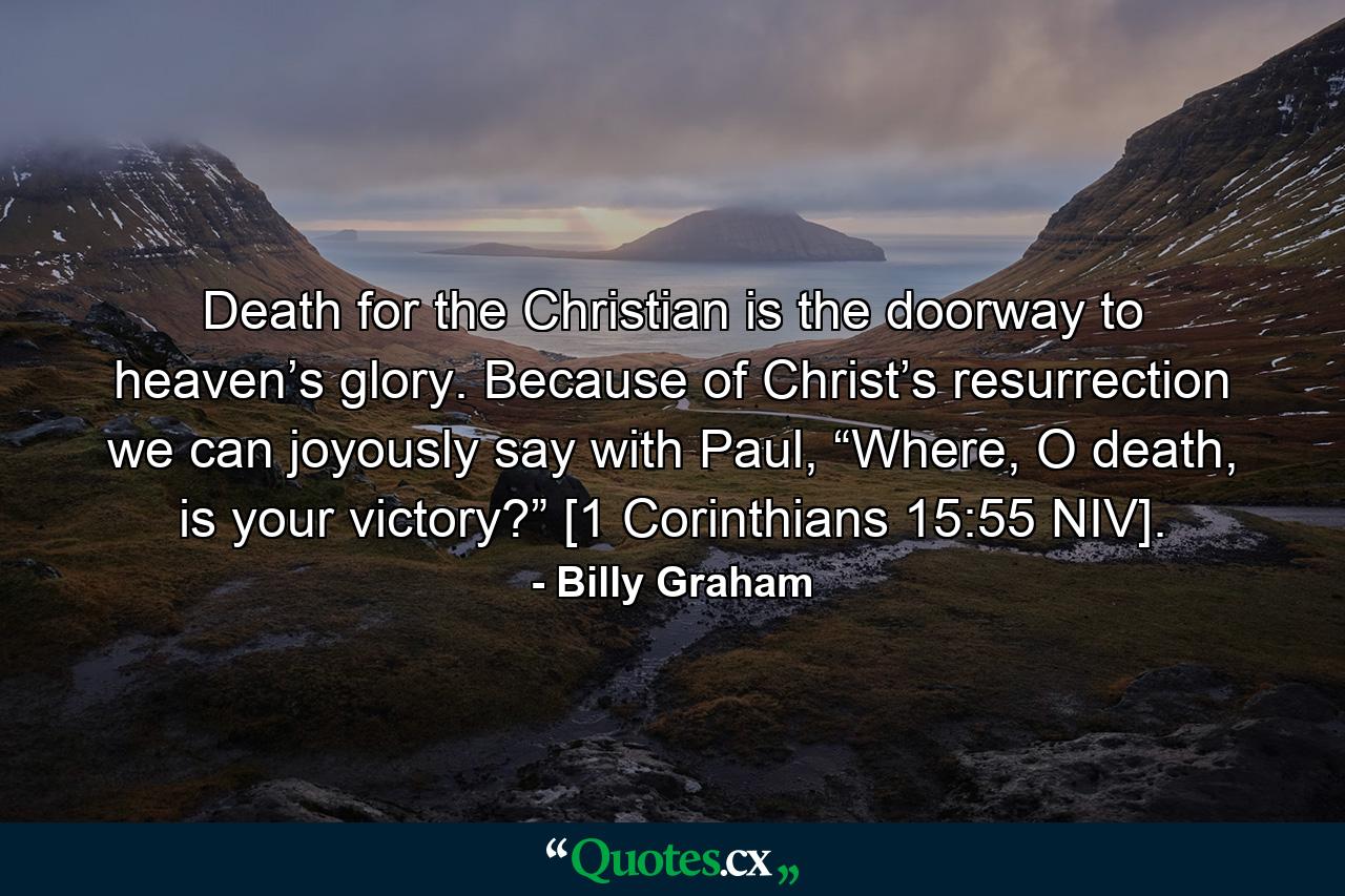 Death for the Christian is the doorway to heaven’s glory. Because of Christ’s resurrection we can joyously say with Paul, “Where, O death, is your victory?” [1 Corinthians 15:55 NIV]. - Quote by Billy Graham