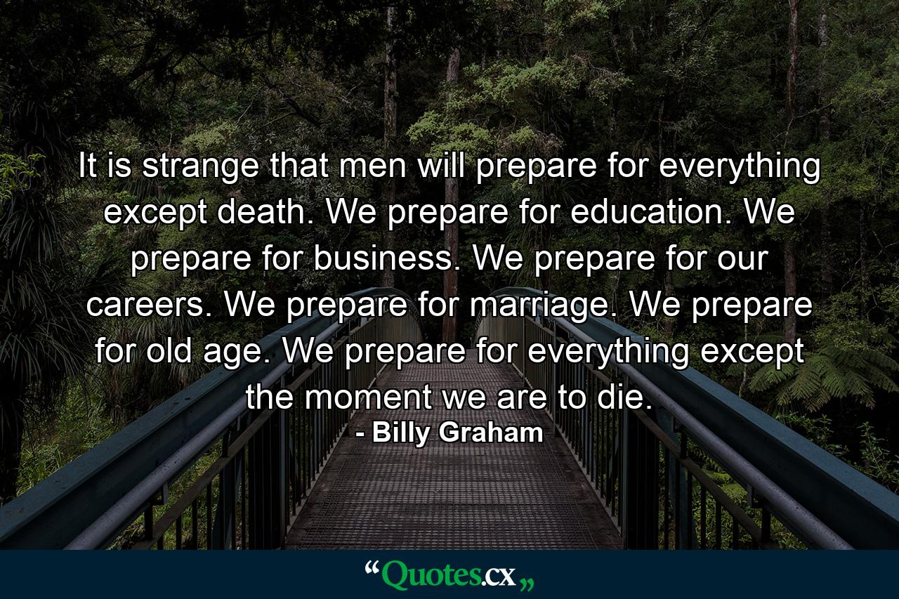 It is strange that men will prepare for everything except death. We prepare for education. We prepare for business. We prepare for our careers. We prepare for marriage. We prepare for old age. We prepare for everything except the moment we are to die. - Quote by Billy Graham