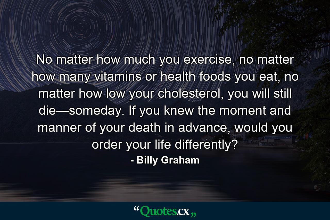 No matter how much you exercise, no matter how many vitamins or health foods you eat, no matter how low your cholesterol, you will still die—someday. If you knew the moment and manner of your death in advance, would you order your life differently? - Quote by Billy Graham