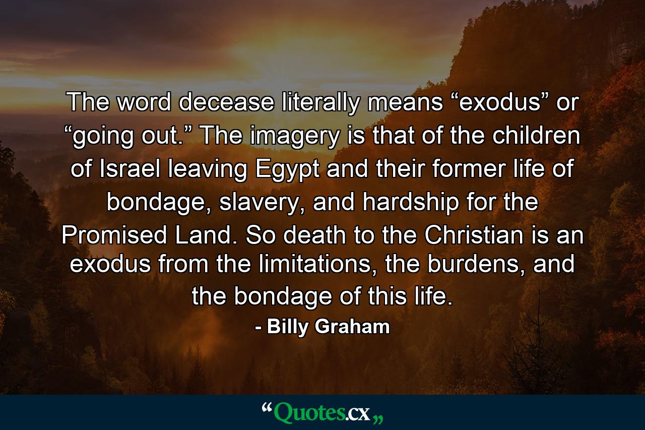 The word decease literally means “exodus” or “going out.” The imagery is that of the children of Israel leaving Egypt and their former life of bondage, slavery, and hardship for the Promised Land. So death to the Christian is an exodus from the limitations, the burdens, and the bondage of this life. - Quote by Billy Graham