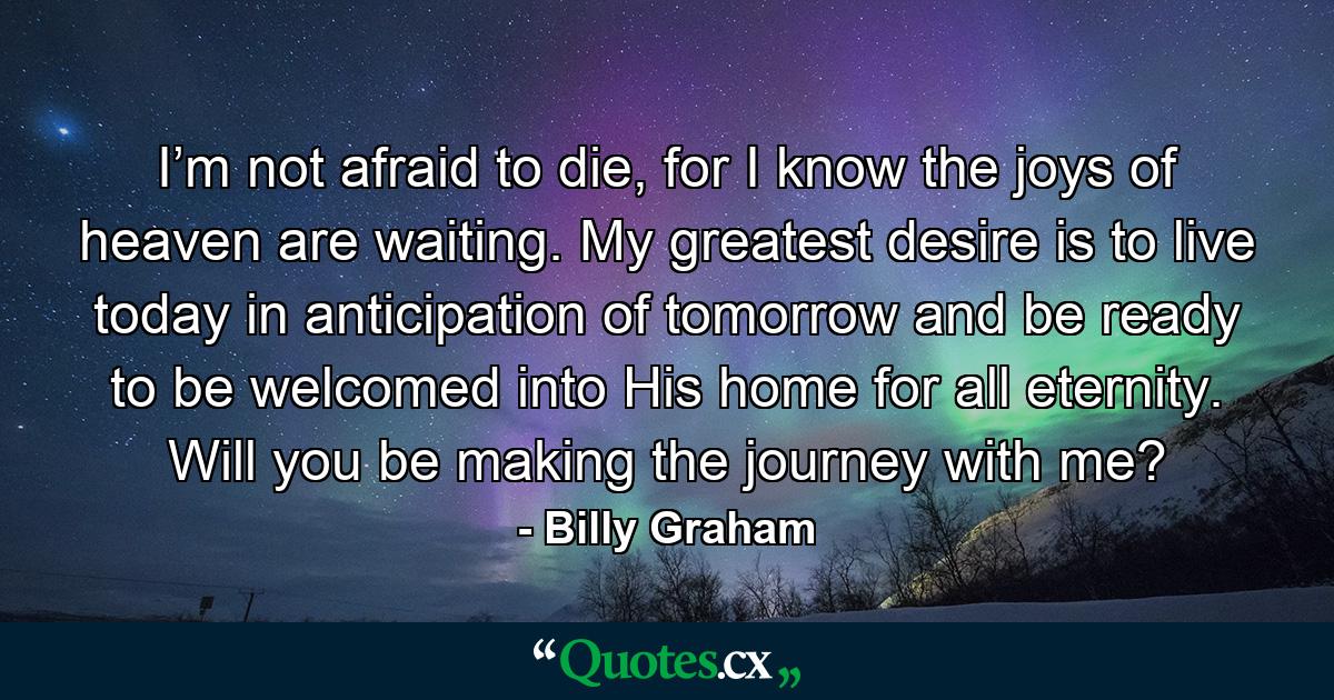 I’m not afraid to die, for I know the joys of heaven are waiting. My greatest desire is to live today in anticipation of tomorrow and be ready to be welcomed into His home for all eternity. Will you be making the journey with me? - Quote by Billy Graham