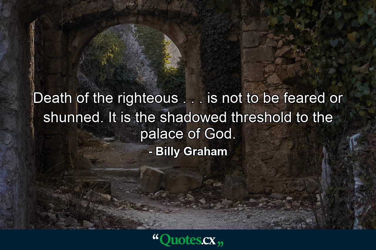 Death of the righteous . . . is not to be feared or shunned. It is the shadowed threshold to the palace of God. - Quote by Billy Graham