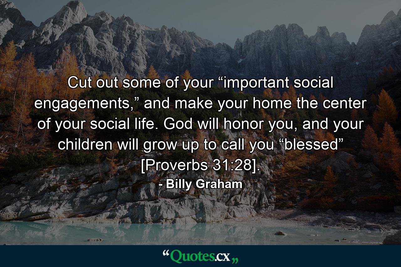 Cut out some of your “important social engagements,” and make your home the center of your social life. God will honor you, and your children will grow up to call you “blessed” [Proverbs 31:28]. - Quote by Billy Graham