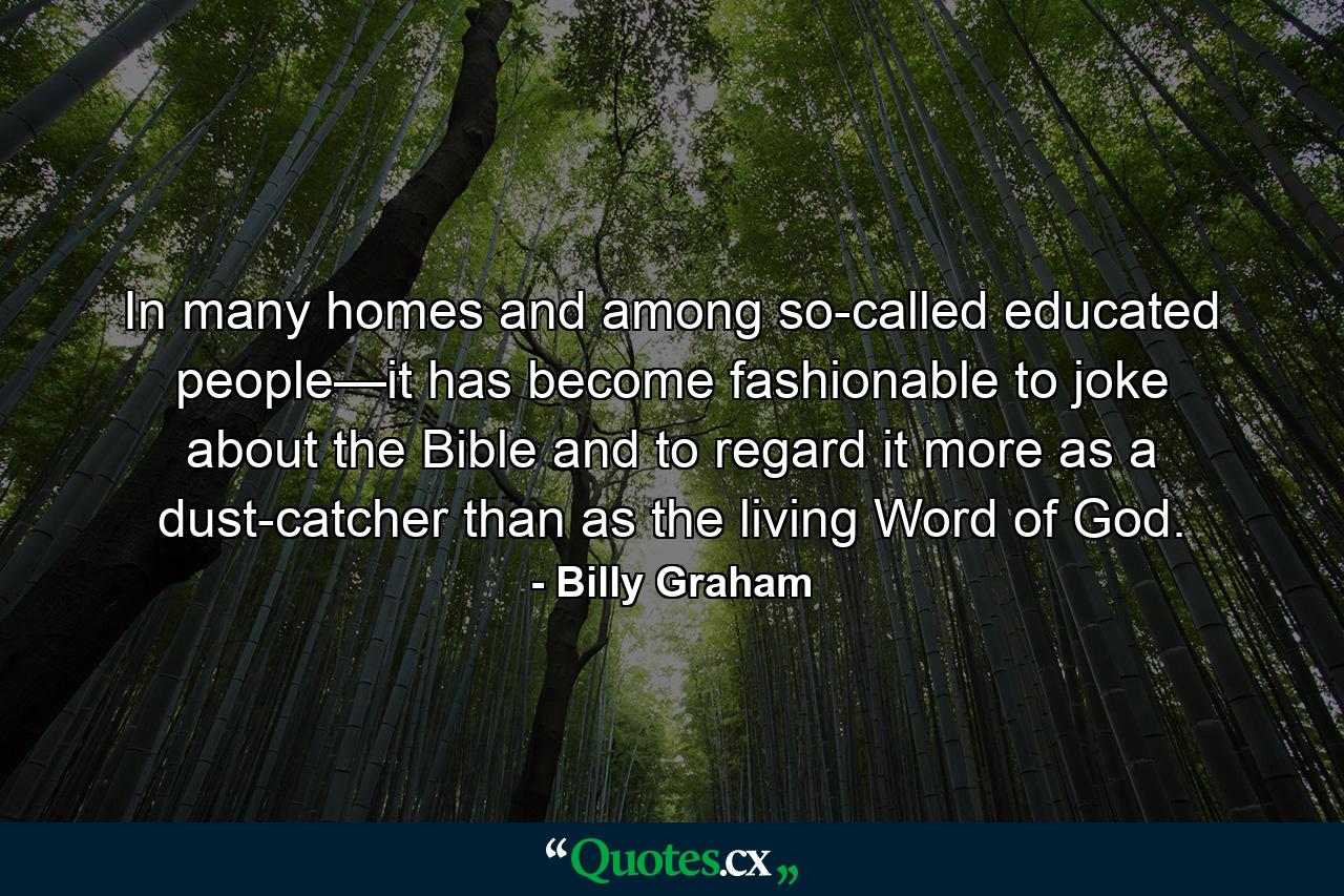 In many homes and among so-called educated people—it has become fashionable to joke about the Bible and to regard it more as a dust-catcher than as the living Word of God. - Quote by Billy Graham