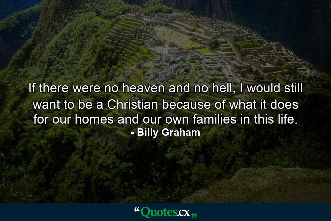 If there were no heaven and no hell, I would still want to be a Christian because of what it does for our homes and our own families in this life. - Quote by Billy Graham