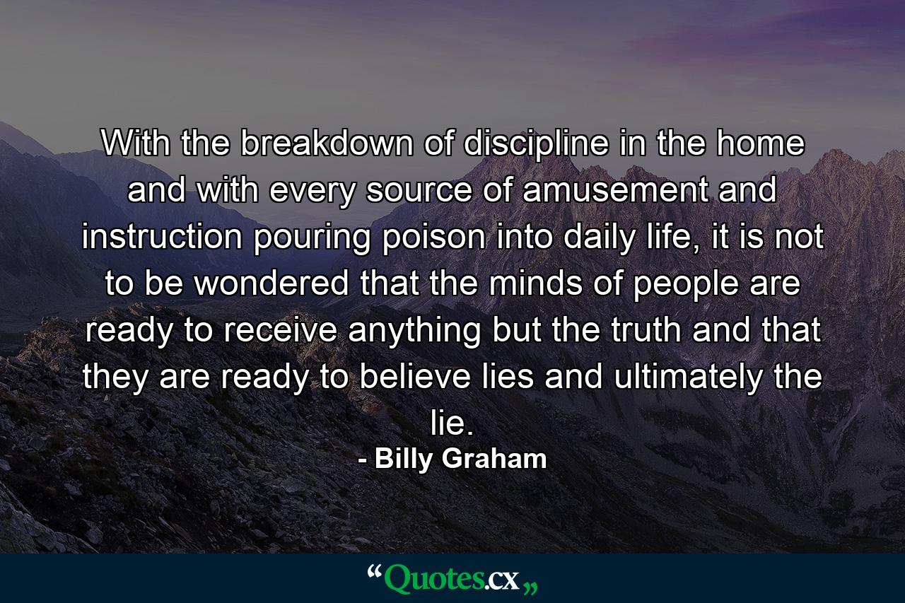 With the breakdown of discipline in the home and with every source of amusement and instruction pouring poison into daily life, it is not to be wondered that the minds of people are ready to receive anything but the truth and that they are ready to believe lies and ultimately the lie. - Quote by Billy Graham