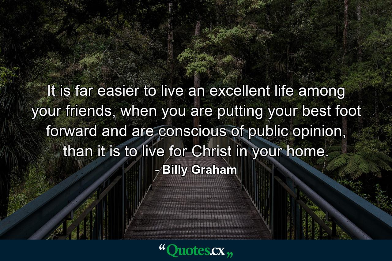 It is far easier to live an excellent life among your friends, when you are putting your best foot forward and are conscious of public opinion, than it is to live for Christ in your home. - Quote by Billy Graham