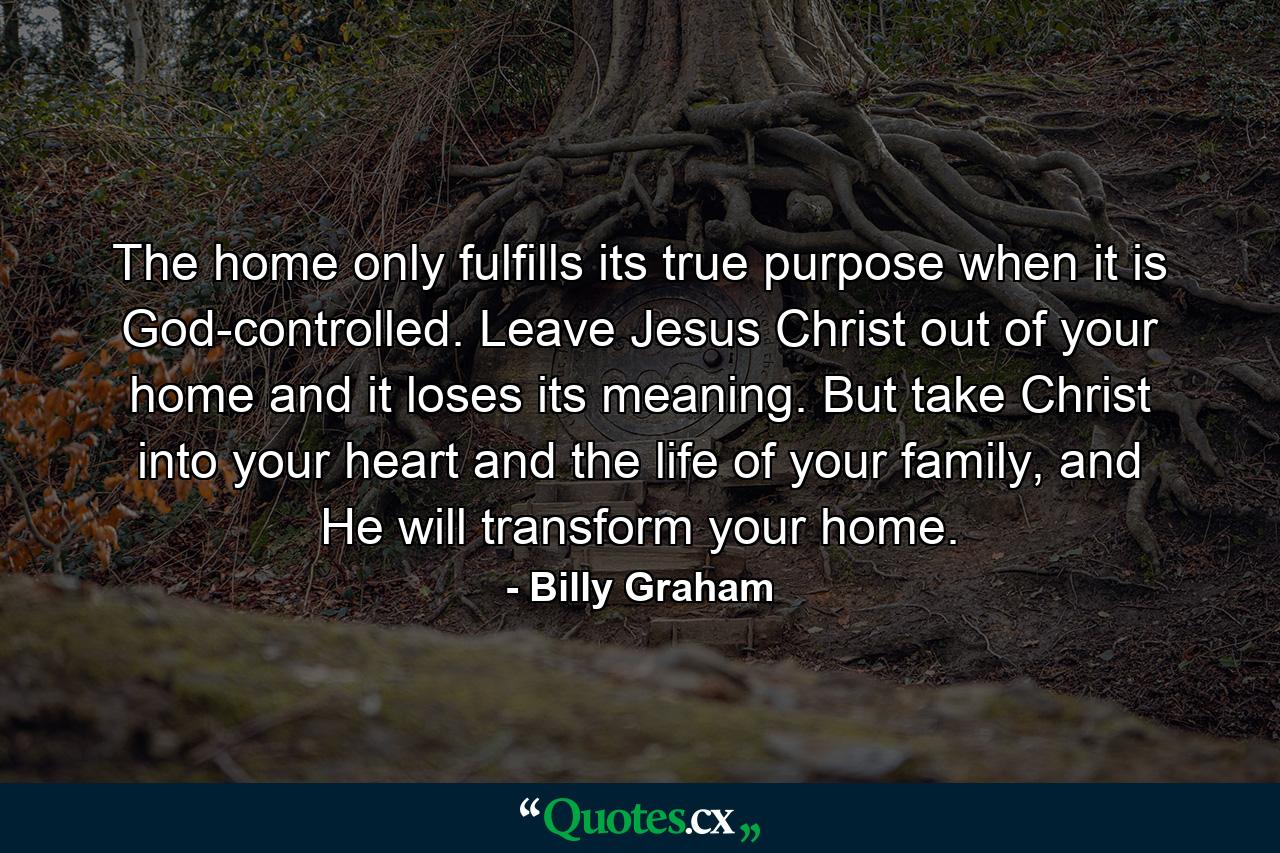 The home only fulfills its true purpose when it is God-controlled. Leave Jesus Christ out of your home and it loses its meaning. But take Christ into your heart and the life of your family, and He will transform your home. - Quote by Billy Graham