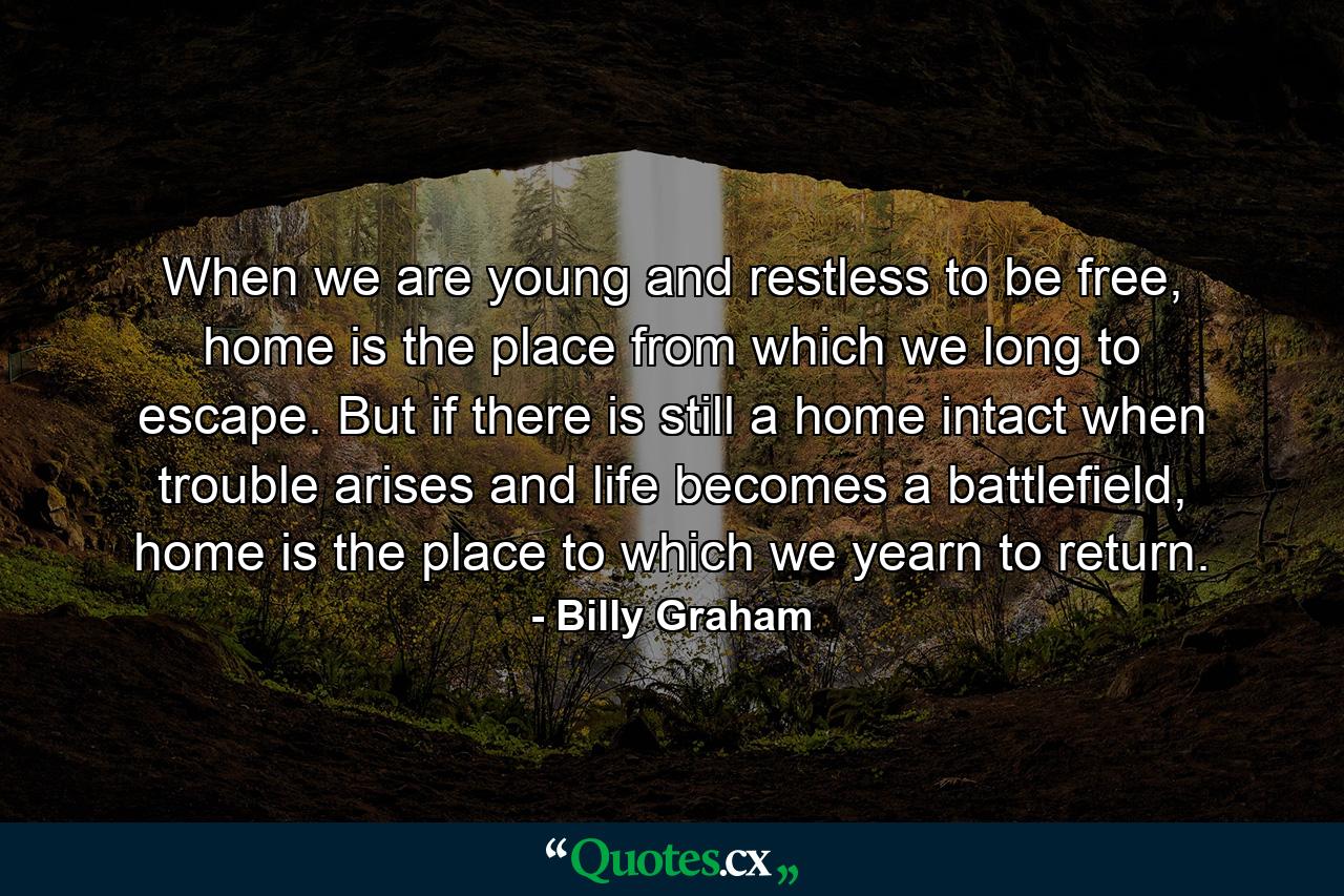 When we are young and restless to be free, home is the place from which we long to escape. But if there is still a home intact when trouble arises and life becomes a battlefield, home is the place to which we yearn to return. - Quote by Billy Graham