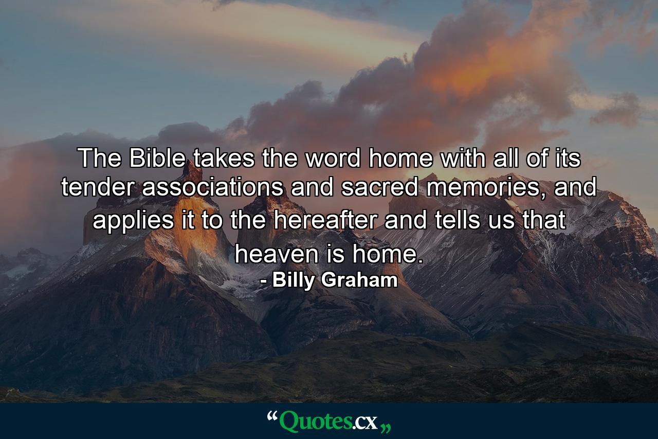 The Bible takes the word home with all of its tender associations and sacred memories, and applies it to the hereafter and tells us that heaven is home. - Quote by Billy Graham