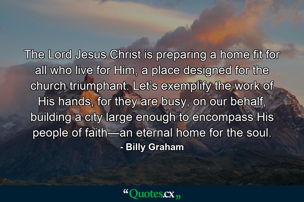 The Lord Jesus Christ is preparing a home fit for all who live for Him, a place designed for the church triumphant. Let’s exemplify the work of His hands, for they are busy, on our behalf, building a city large enough to encompass His people of faith—an eternal home for the soul. - Quote by Billy Graham