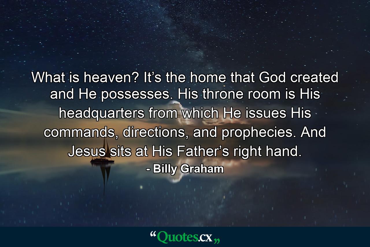 What is heaven? It’s the home that God created and He possesses. His throne room is His headquarters from which He issues His commands, directions, and prophecies. And Jesus sits at His Father’s right hand. - Quote by Billy Graham