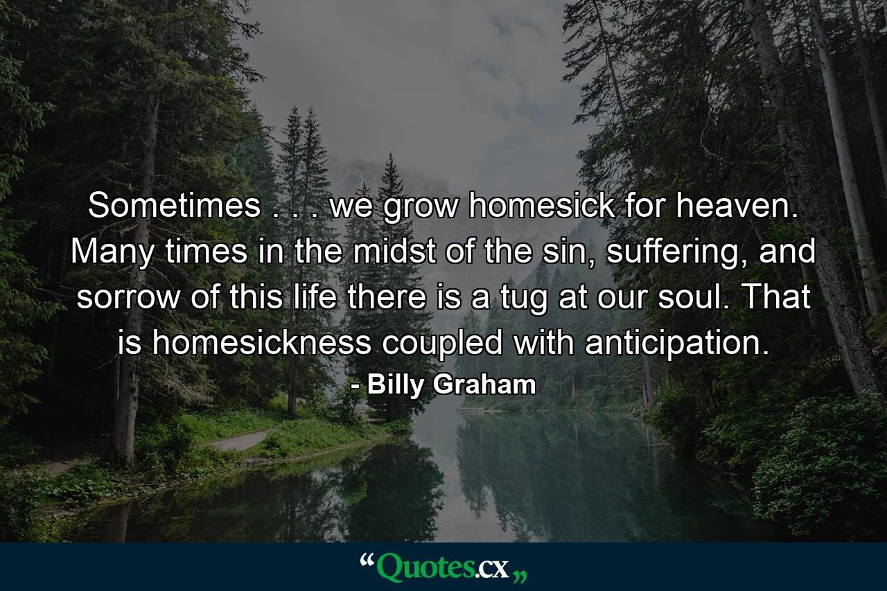 Sometimes . . . we grow homesick for heaven. Many times in the midst of the sin, suffering, and sorrow of this life there is a tug at our soul. That is homesickness coupled with anticipation. - Quote by Billy Graham