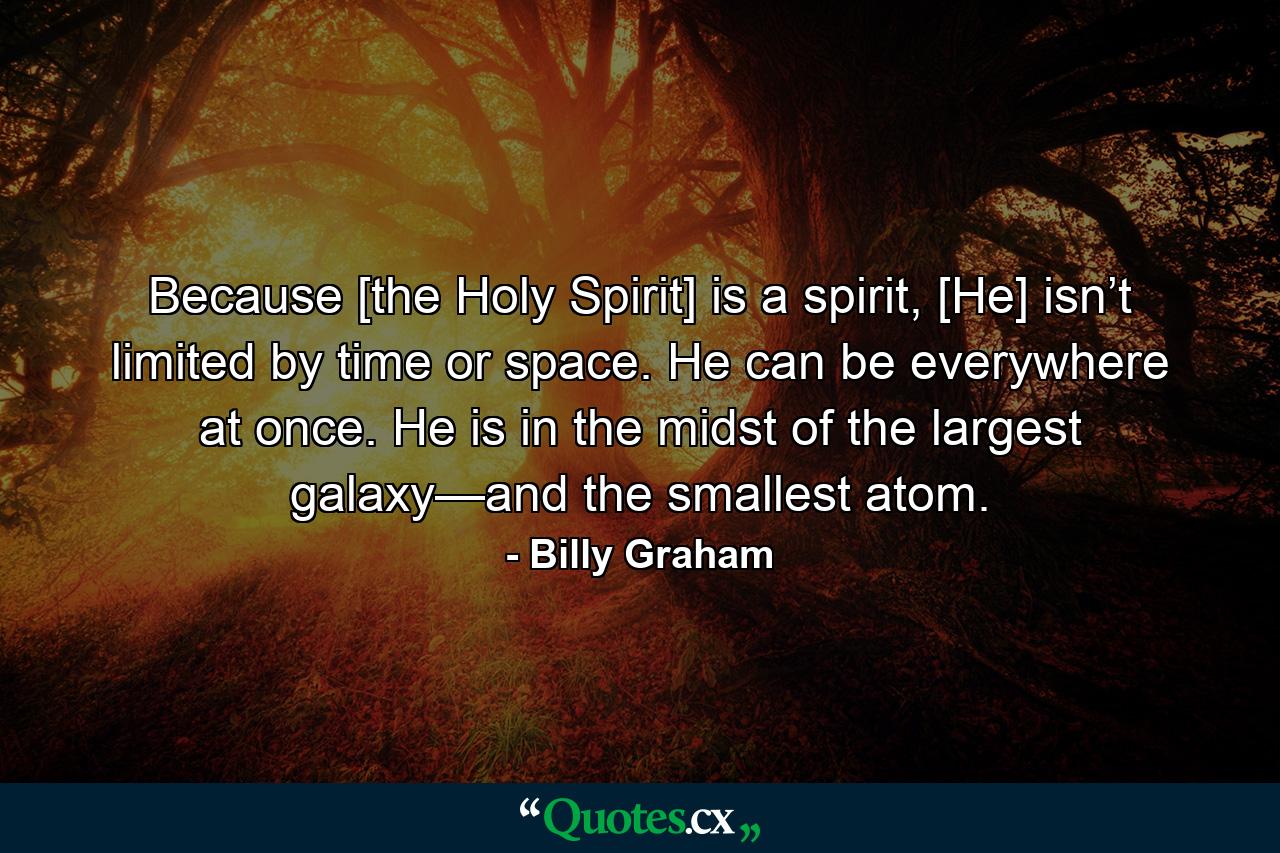 Because [the Holy Spirit] is a spirit, [He] isn’t limited by time or space. He can be everywhere at once. He is in the midst of the largest galaxy—and the smallest atom. - Quote by Billy Graham