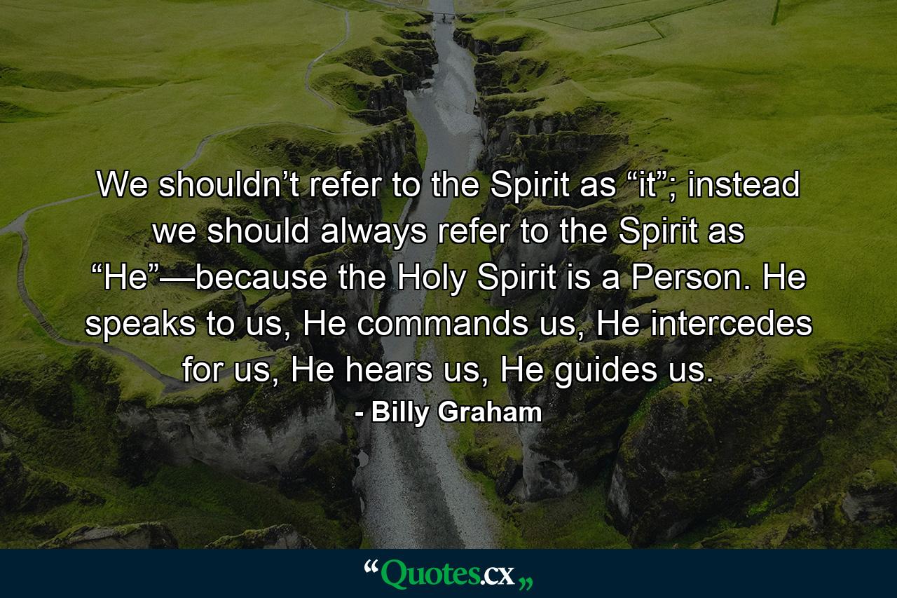 We shouldn’t refer to the Spirit as “it”; instead we should always refer to the Spirit as “He”—because the Holy Spirit is a Person. He speaks to us, He commands us, He intercedes for us, He hears us, He guides us. - Quote by Billy Graham