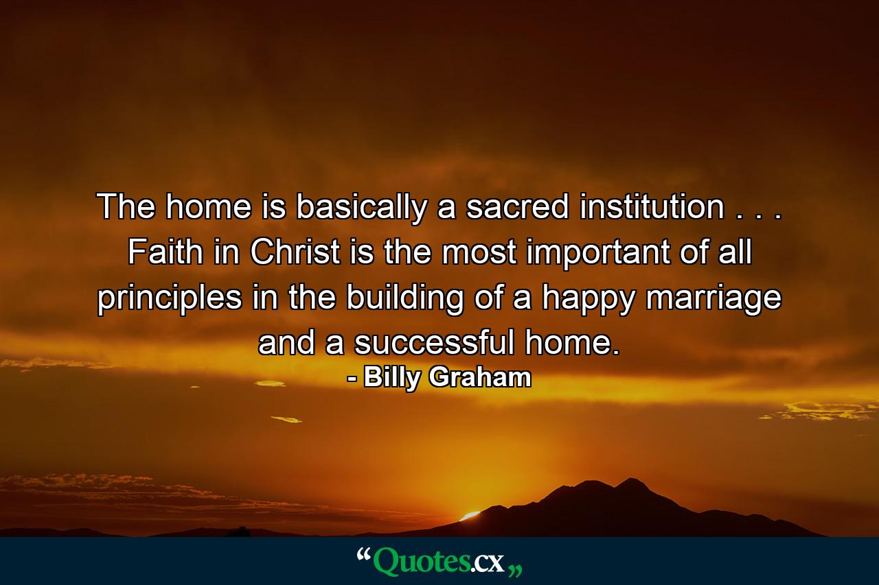 The home is basically a sacred institution . . . Faith in Christ is the most important of all principles in the building of a happy marriage and a successful home. - Quote by Billy Graham