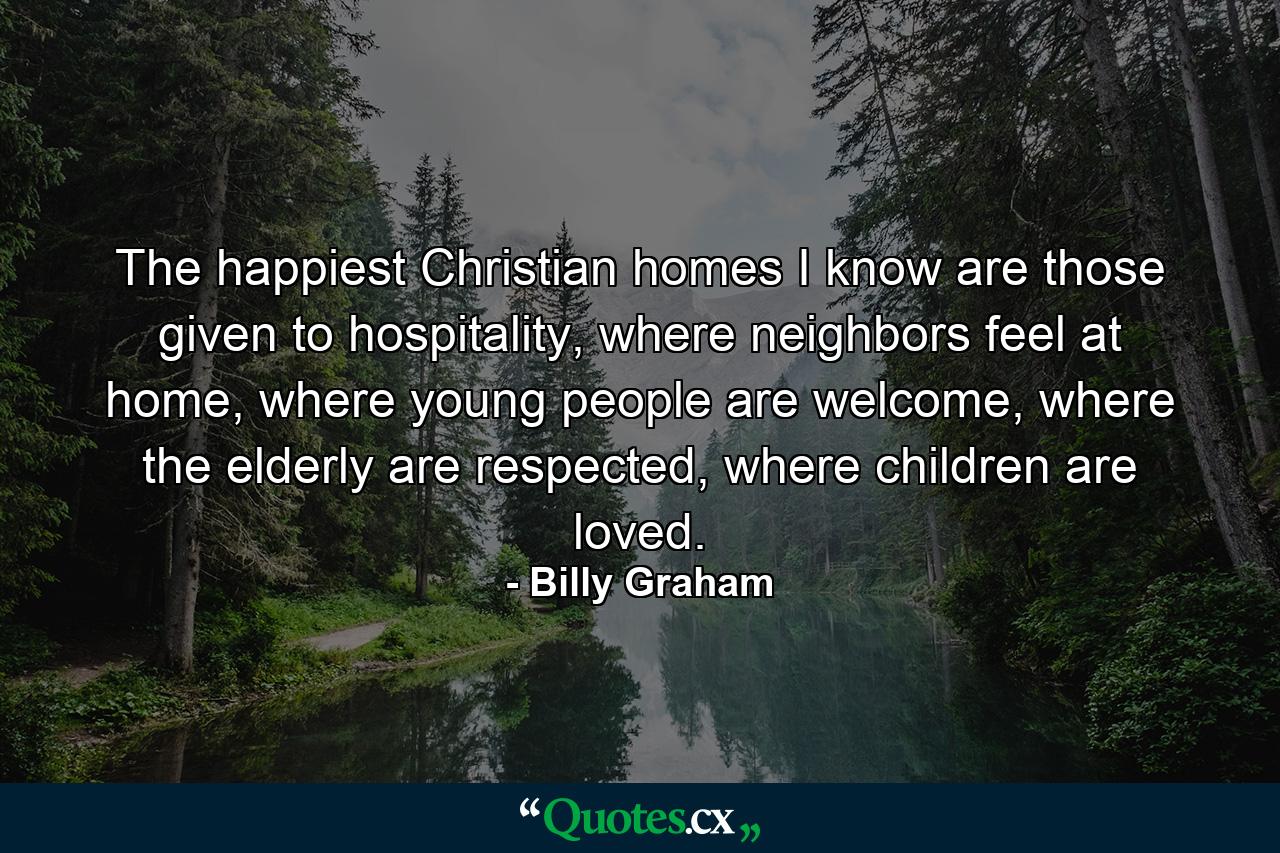 The happiest Christian homes I know are those given to hospitality, where neighbors feel at home, where young people are welcome, where the elderly are respected, where children are loved. - Quote by Billy Graham