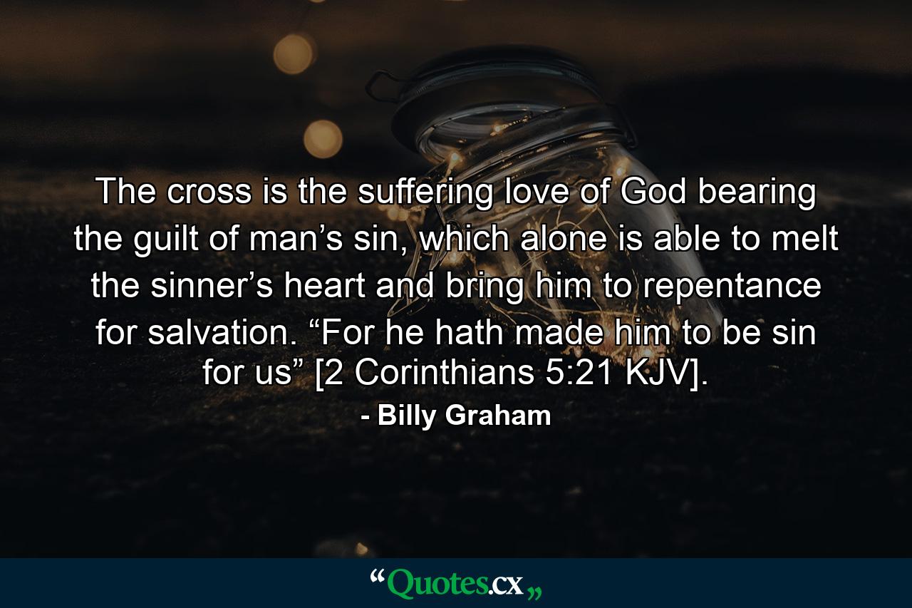 The cross is the suffering love of God bearing the guilt of man’s sin, which alone is able to melt the sinner’s heart and bring him to repentance for salvation. “For he hath made him to be sin for us” [2 Corinthians 5:21 KJV]. - Quote by Billy Graham