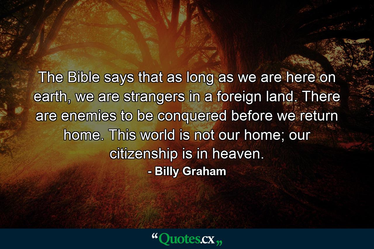 The Bible says that as long as we are here on earth, we are strangers in a foreign land. There are enemies to be conquered before we return home. This world is not our home; our citizenship is in heaven. - Quote by Billy Graham