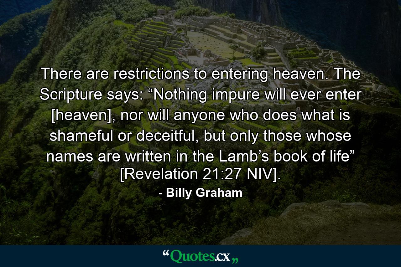 There are restrictions to entering heaven. The Scripture says: “Nothing impure will ever enter [heaven], nor will anyone who does what is shameful or deceitful, but only those whose names are written in the Lamb’s book of life” [Revelation 21:27 NIV]. - Quote by Billy Graham