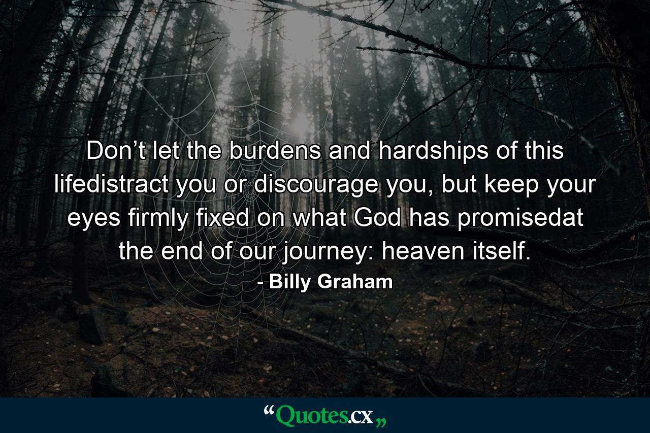 Don’t let the burdens and hardships of this lifedistract you or discourage you, but keep your eyes firmly fixed on what God has promisedat the end of our journey: heaven itself. - Quote by Billy Graham