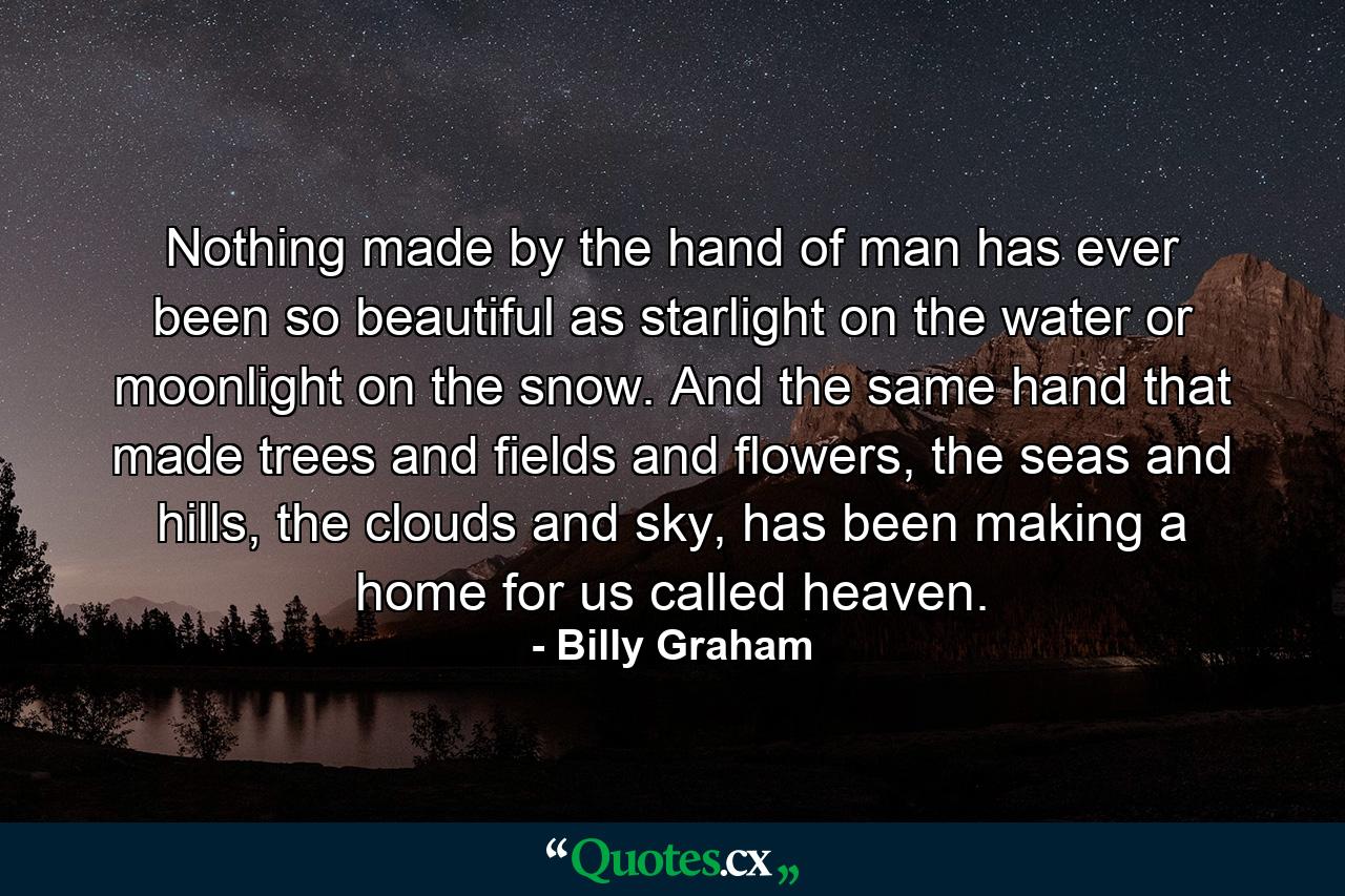 Nothing made by the hand of man has ever been so beautiful as starlight on the water or moonlight on the snow. And the same hand that made trees and fields and flowers, the seas and hills, the clouds and sky, has been making a home for us called heaven. - Quote by Billy Graham