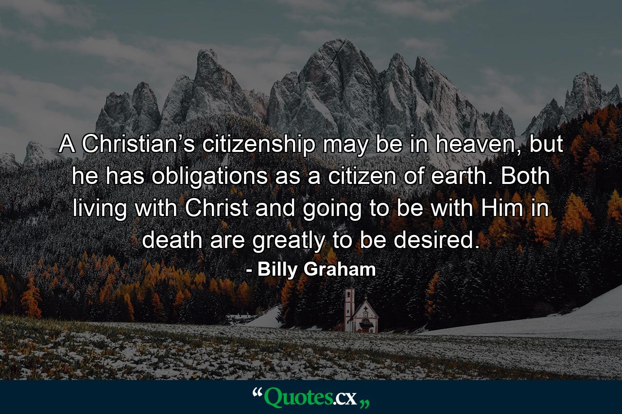 A Christian’s citizenship may be in heaven, but he has obligations as a citizen of earth. Both living with Christ and going to be with Him in death are greatly to be desired. - Quote by Billy Graham