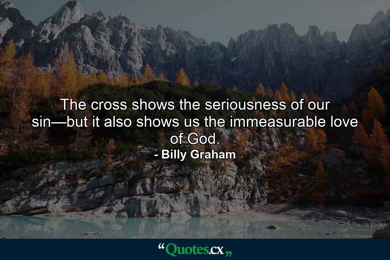 The cross shows the seriousness of our sin—but it also shows us the immeasurable love of God. - Quote by Billy Graham