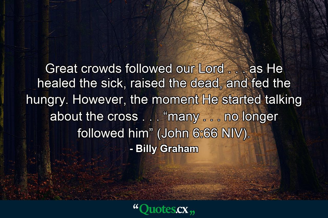 Great crowds followed our Lord . . . as He healed the sick, raised the dead, and fed the hungry. However, the moment He started talking about the cross . . . “many . . . no longer followed him” (John 6:66 NIV). - Quote by Billy Graham