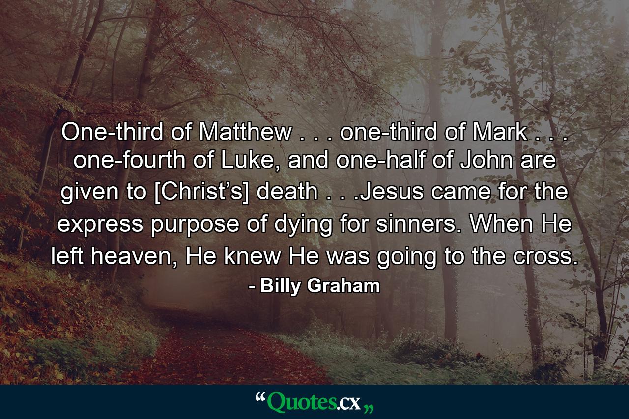 One-third of Matthew . . . one-third of Mark . . . one-fourth of Luke, and one-half of John are given to [Christ’s] death . . .Jesus came for the express purpose of dying for sinners. When He left heaven, He knew He was going to the cross. - Quote by Billy Graham