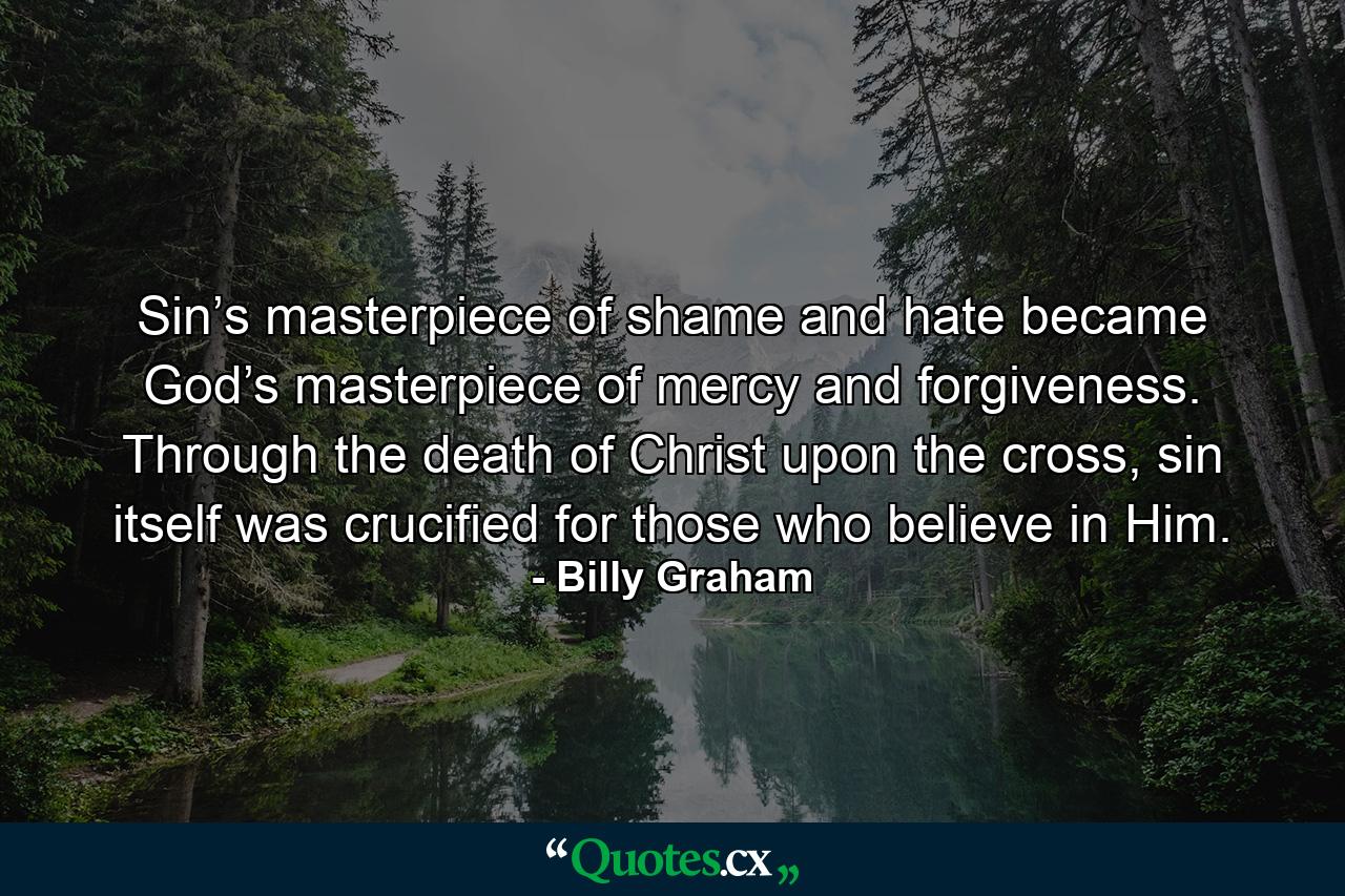 Sin’s masterpiece of shame and hate became God’s masterpiece of mercy and forgiveness. Through the death of Christ upon the cross, sin itself was crucified for those who believe in Him. - Quote by Billy Graham