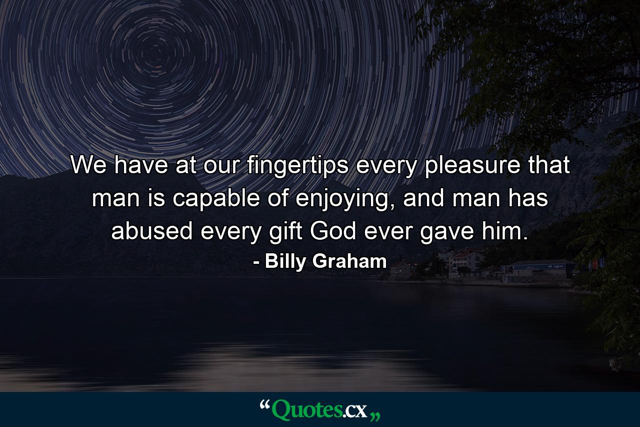 We have at our fingertips every pleasure that man is capable of enjoying, and man has abused every gift God ever gave him. - Quote by Billy Graham