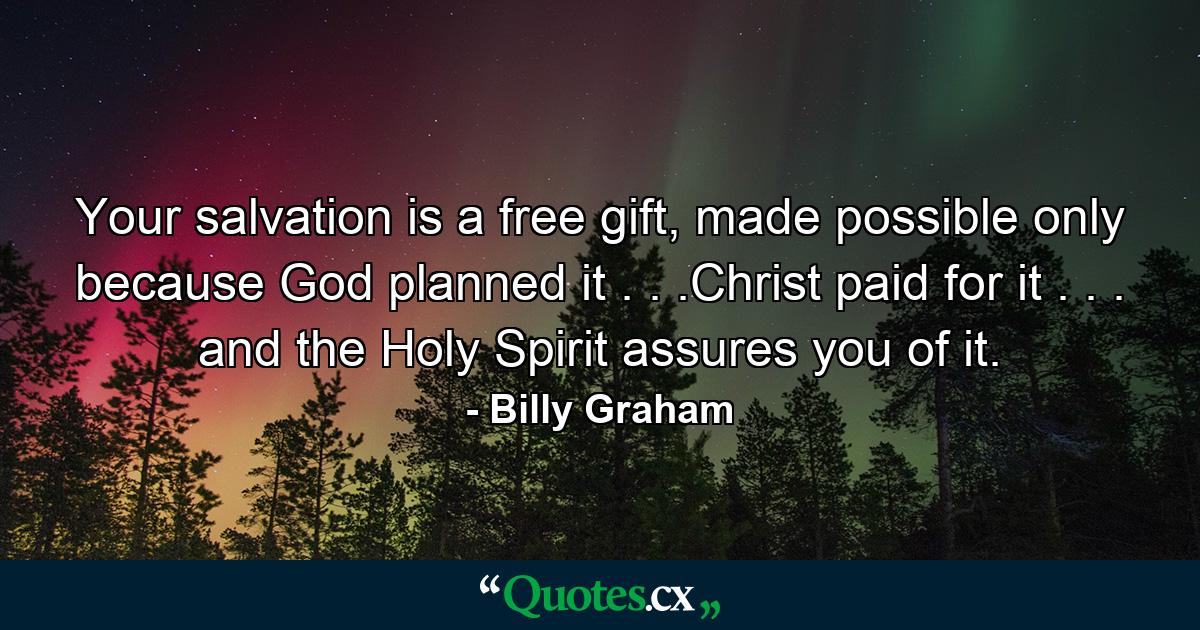 Your salvation is a free gift, made possible only because God planned it . . .Christ paid for it . . . and the Holy Spirit assures you of it. - Quote by Billy Graham