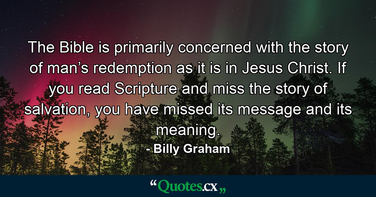 The Bible is primarily concerned with the story of man’s redemption as it is in Jesus Christ. If you read Scripture and miss the story of salvation, you have missed its message and its meaning. - Quote by Billy Graham