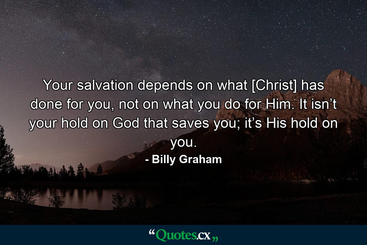 Your salvation depends on what [Christ] has done for you, not on what you do for Him. It isn’t your hold on God that saves you; it’s His hold on you. - Quote by Billy Graham