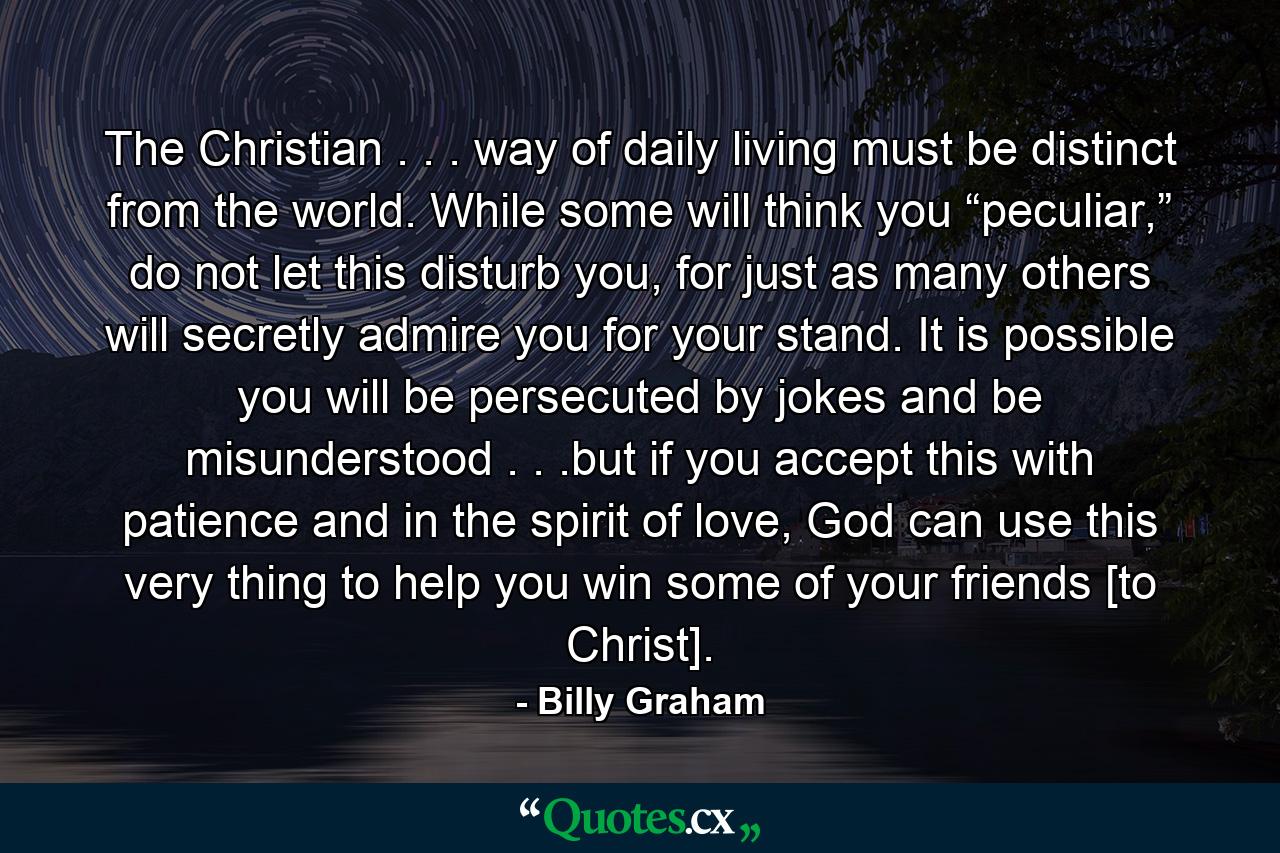 The Christian . . . way of daily living must be distinct from the world. While some will think you “peculiar,” do not let this disturb you, for just as many others will secretly admire you for your stand. It is possible you will be persecuted by jokes and be misunderstood . . .but if you accept this with patience and in the spirit of love, God can use this very thing to help you win some of your friends [to Christ]. - Quote by Billy Graham