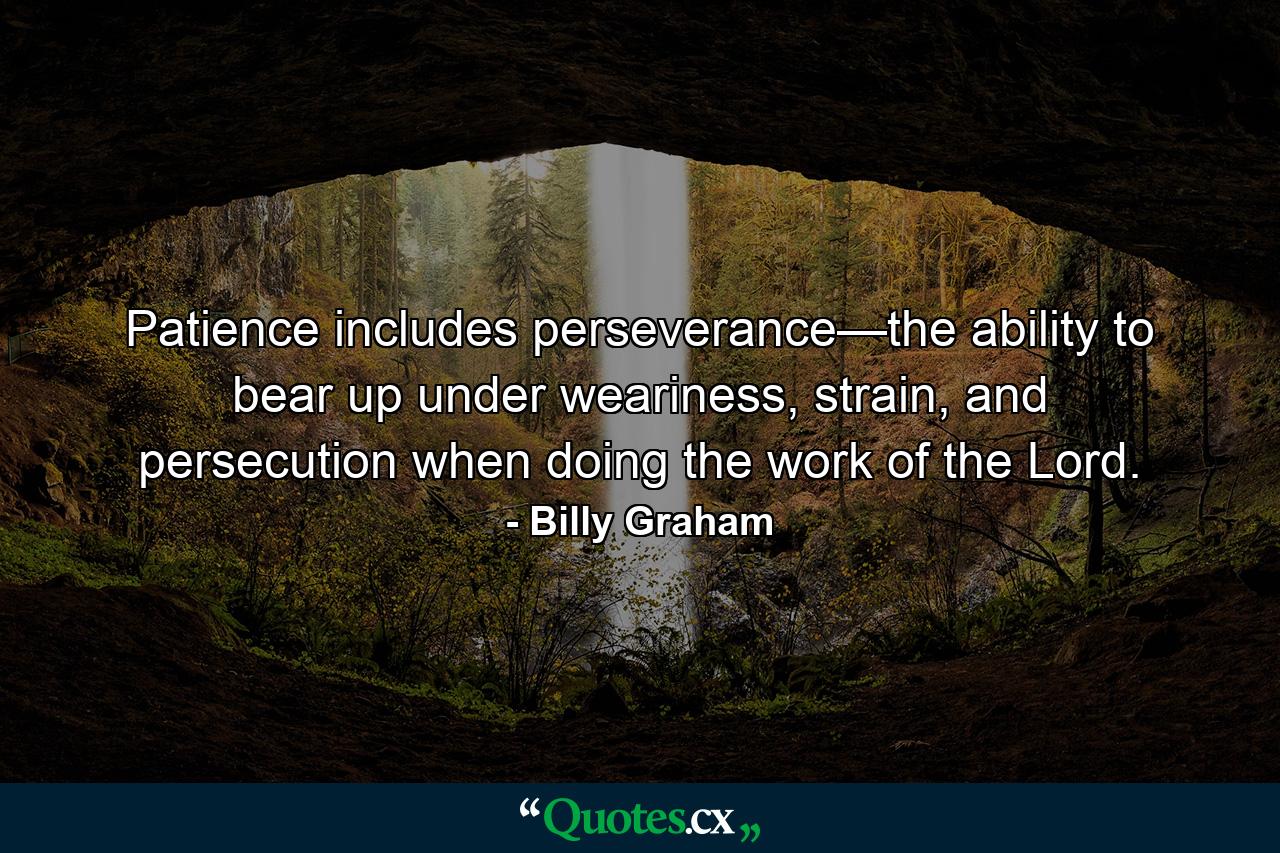 Patience includes perseverance—the ability to bear up under weariness, strain, and persecution when doing the work of the Lord. - Quote by Billy Graham