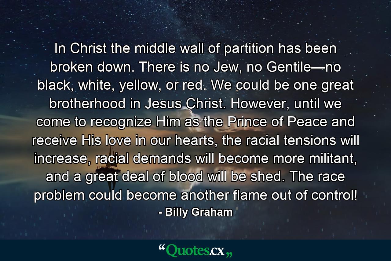 In Christ the middle wall of partition has been broken down. There is no Jew, no Gentile—no black, white, yellow, or red. We could be one great brotherhood in Jesus Christ. However, until we come to recognize Him as the Prince of Peace and receive His love in our hearts, the racial tensions will increase, racial demands will become more militant, and a great deal of blood will be shed. The race problem could become another flame out of control! - Quote by Billy Graham