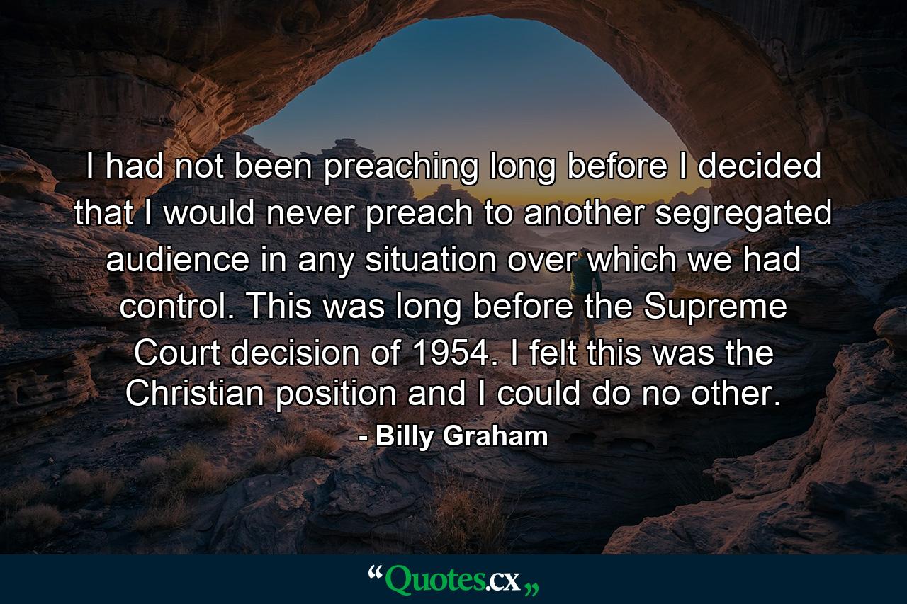 I had not been preaching long before I decided that I would never preach to another segregated audience in any situation over which we had control. This was long before the Supreme Court decision of 1954. I felt this was the Christian position and I could do no other. - Quote by Billy Graham