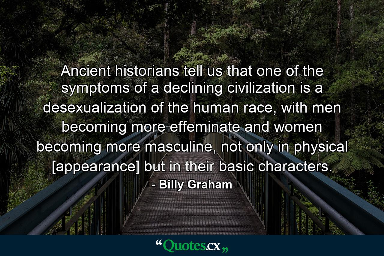 Ancient historians tell us that one of the symptoms of a declining civilization is a desexualization of the human race, with men becoming more effeminate and women becoming more masculine, not only in physical [appearance] but in their basic characters. - Quote by Billy Graham