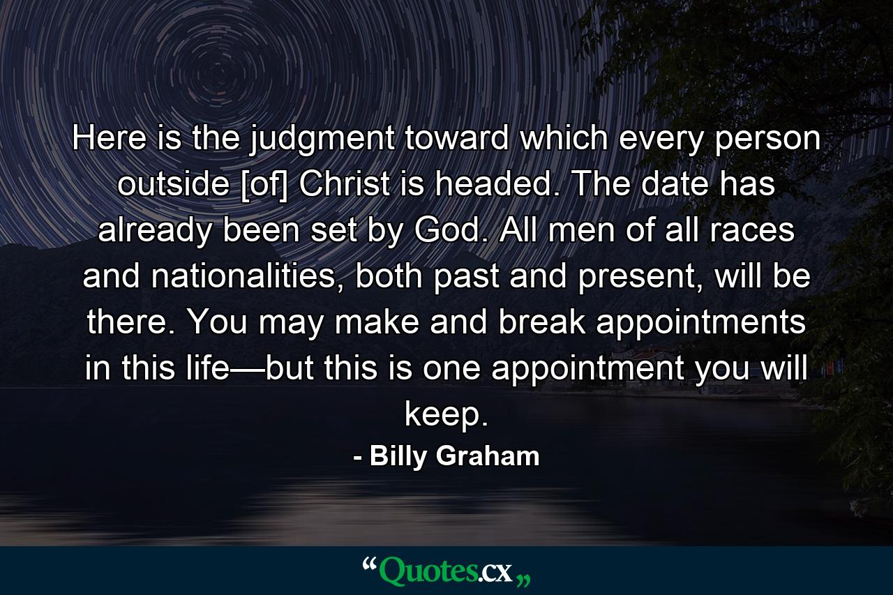 Here is the judgment toward which every person outside [of] Christ is headed. The date has already been set by God. All men of all races and nationalities, both past and present, will be there. You may make and break appointments in this life—but this is one appointment you will keep. - Quote by Billy Graham