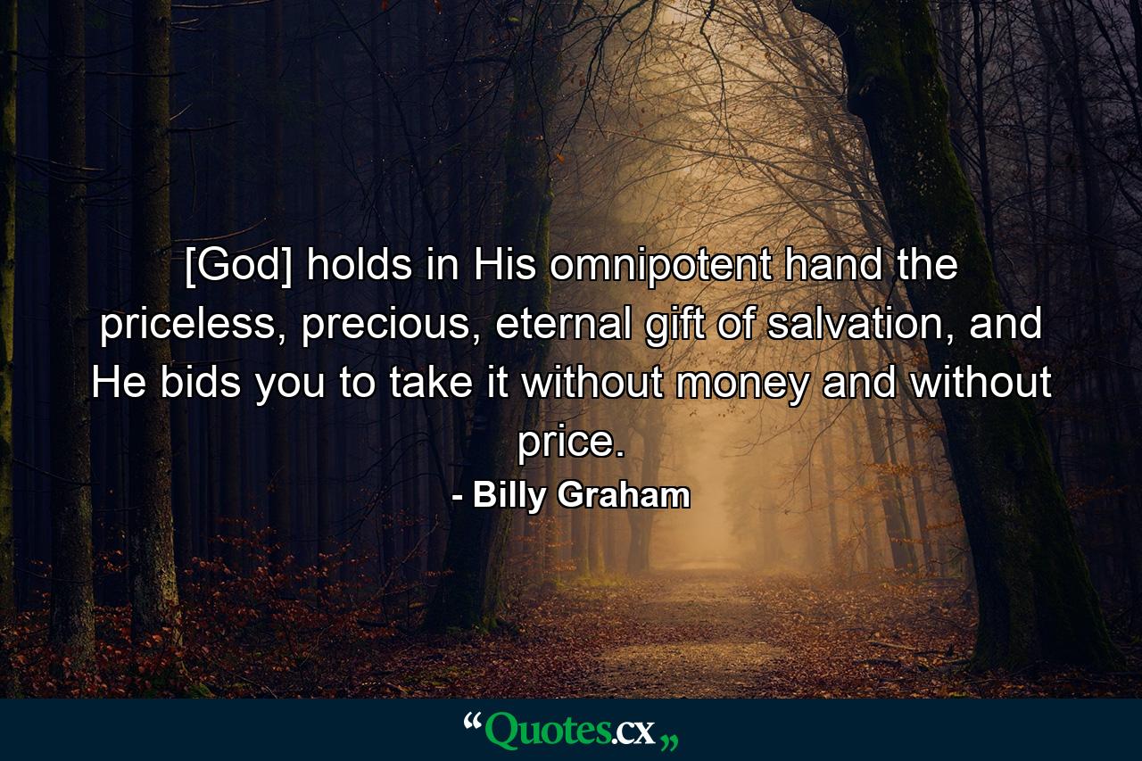 [God] holds in His omnipotent hand the priceless, precious, eternal gift of salvation, and He bids you to take it without money and without price. - Quote by Billy Graham