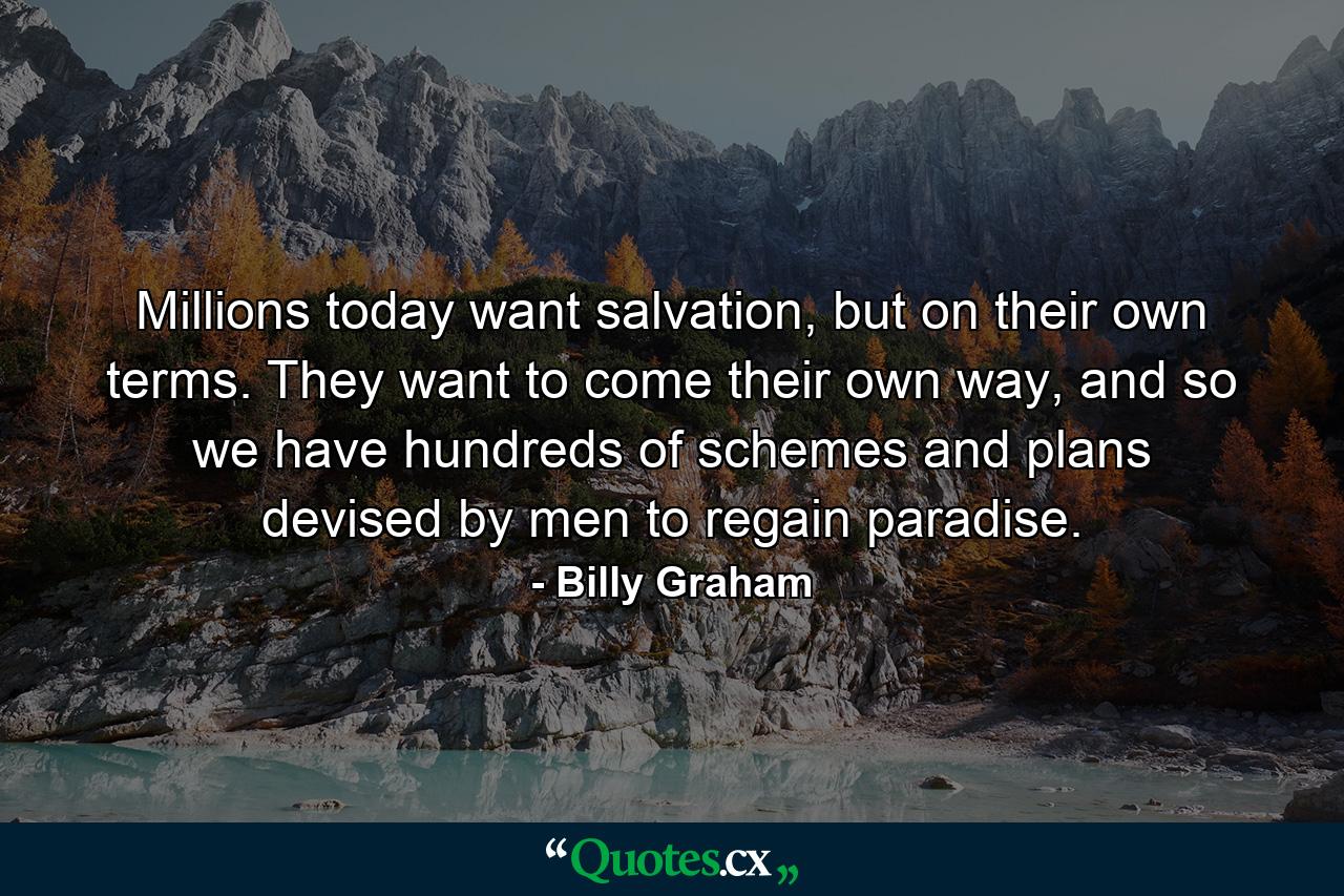 Millions today want salvation, but on their own terms. They want to come their own way, and so we have hundreds of schemes and plans devised by men to regain paradise. - Quote by Billy Graham