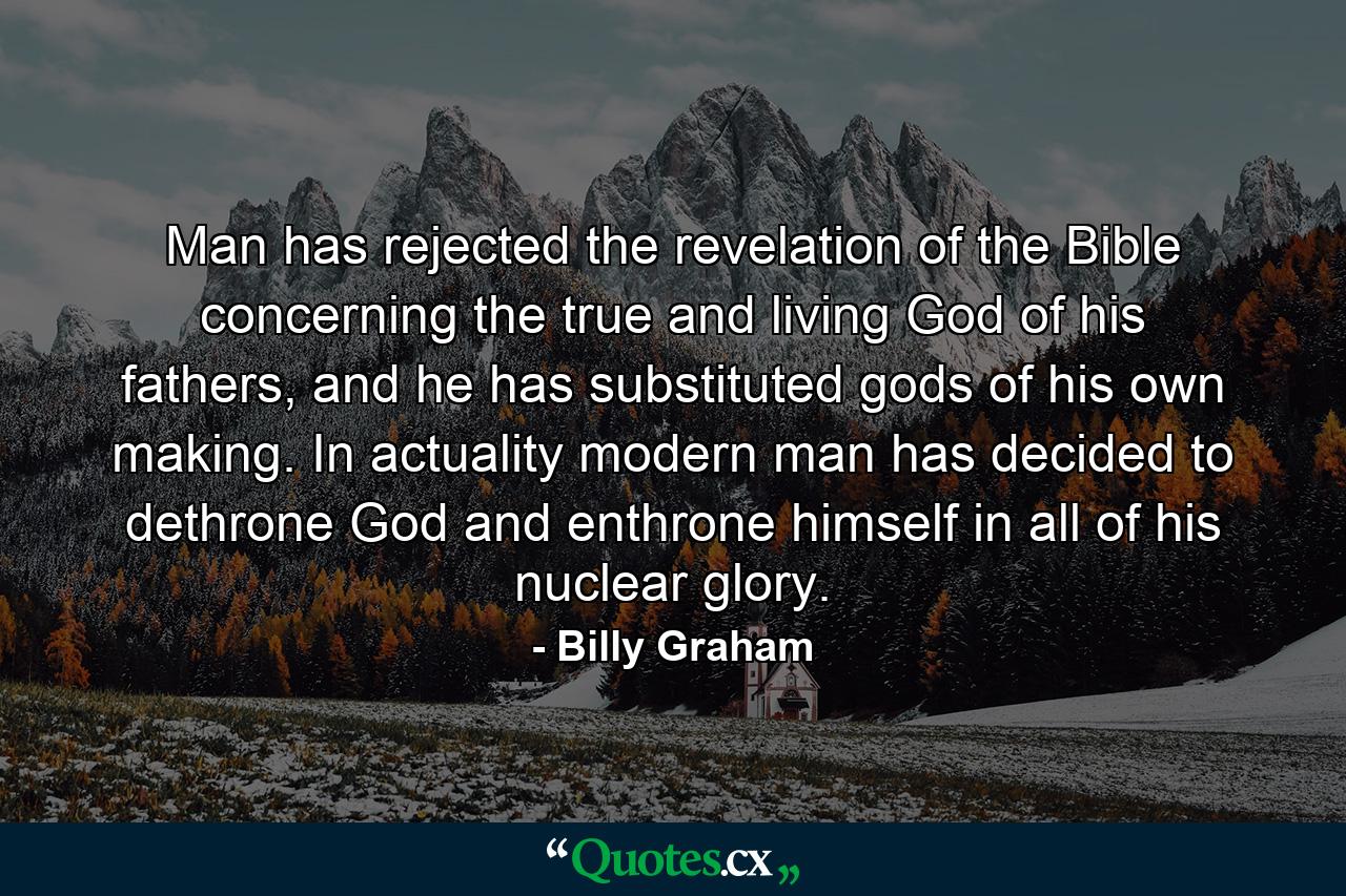 Man has rejected the revelation of the Bible concerning the true and living God of his fathers, and he has substituted gods of his own making. In actuality modern man has decided to dethrone God and enthrone himself in all of his nuclear glory. - Quote by Billy Graham