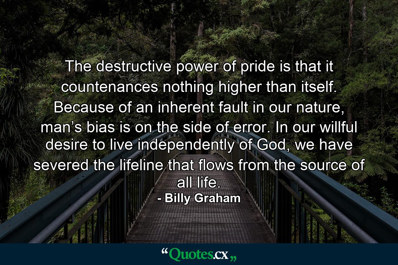 The destructive power of pride is that it countenances nothing higher than itself. Because of an inherent fault in our nature, man’s bias is on the side of error. In our willful desire to live independently of God, we have severed the lifeline that flows from the source of all life. - Quote by Billy Graham